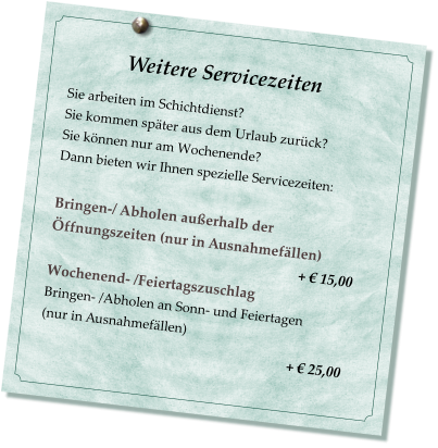 Weitere Servicezeiten                           Sie arbeiten im Schichtdienst? Sie kommen später aus dem Urlaub zurück? Sie können nur am Wochenende? Dann bieten wir Ihnen spezielle Servicezeiten:  Bringen-/ Abholen außerhalb der Öffnungszeiten (nur in Ausnahmefällen)                                                                         + € 15,00 Wochenend- /Feiertagszuschlag  Bringen- /Abholen an Sonn- und Feiertagen  (nur in Ausnahmefällen)                                                         + € 25,00
