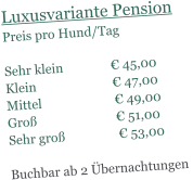 Luxusvariante Pension Preis pro Hund/Tag   Sehr klein               € 45,00 Klein                        € 47,00 Mittel                       € 49,00 Groß                         € 51,00 Sehr groß                 € 53,00  Buchbar ab 2 Übernachtungen